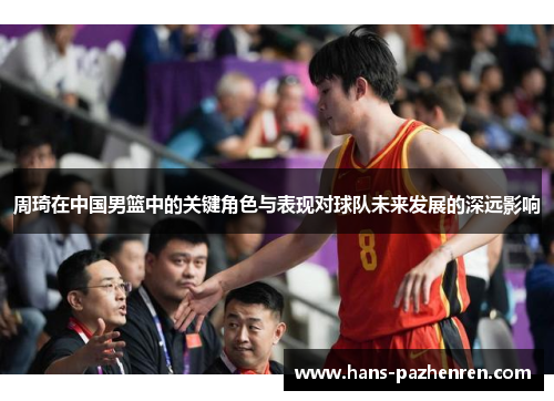 周琦在中国男篮中的关键角色与表现对球队未来发展的深远影响 周琦在中国男篮中的关键角色与表现对球队未来发展的深远影响