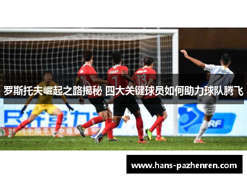 罗斯托夫崛起之路揭秘 四大关键球员如何助力球队腾飞