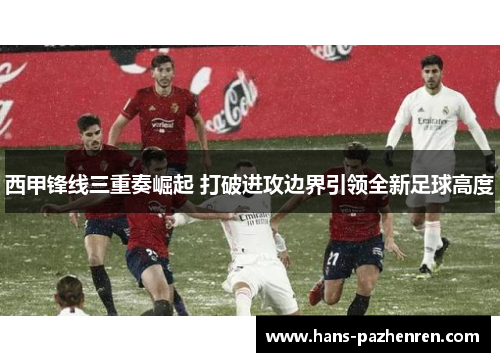 西甲锋线三重奏崛起 打破进攻边界引领全新足球高度